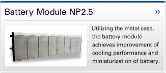 Battery Module NP2.5 Utilizing the metal case, the battery module achieves improvement of cooling performance and miniaturization of battery.